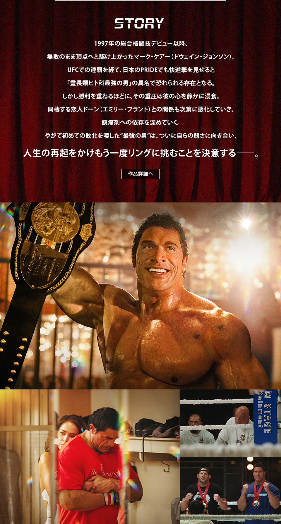 STORY 1997年の総合格闘技デビュー以降、無敗のまま頂点へと駆け上がったマーク・ケアー（ドウェイン・ジョンソン）。UFCでの連覇を経て、日本のPRIDEでも快進撃を見せると「霊長類ヒト科最強の男」の異名で恐れられる存在となる。しかし勝利を重ねるほどに、その重圧は彼の心を静かに浸食。同棲する恋人ドーン（エミリー・ブラント）との関係も次第に悪化していき、鎮痛剤への依存を深めていく。やがて初めての敗北を喫した“最強の男”は、ついに自らの弱さに向き合い、人生の再起をかけもう一度リングに挑むことを決意する―――。　作品詳細へ
