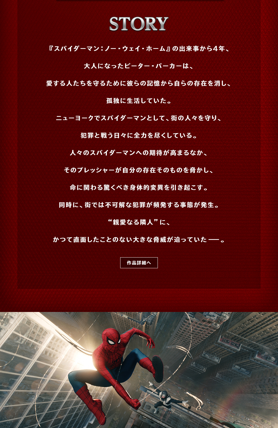 STORY 『スパイダーマン：ノー・ウェイ・ホーム』の出来事から４年、大人になったピーター・パーカーは、愛する人たちを守るために彼らの記憶から自らの存在を消し、孤独に生活していた。ニューヨークでスパイダーマンとして、街の人々を守り、犯罪と戦う日々に全力を尽くしている。人々のスパイダーマンへの期待が高まるなか、そのプレッシャーが自分の存在そのものを脅かし、命に関わる驚くべき身体的変異を引き起こす。同時に、街では不可解な犯罪が頻発する事態が発生。“親愛なる隣人”に、かつて直面したことのない大きな脅威が迫っていた――。　作品詳細へ