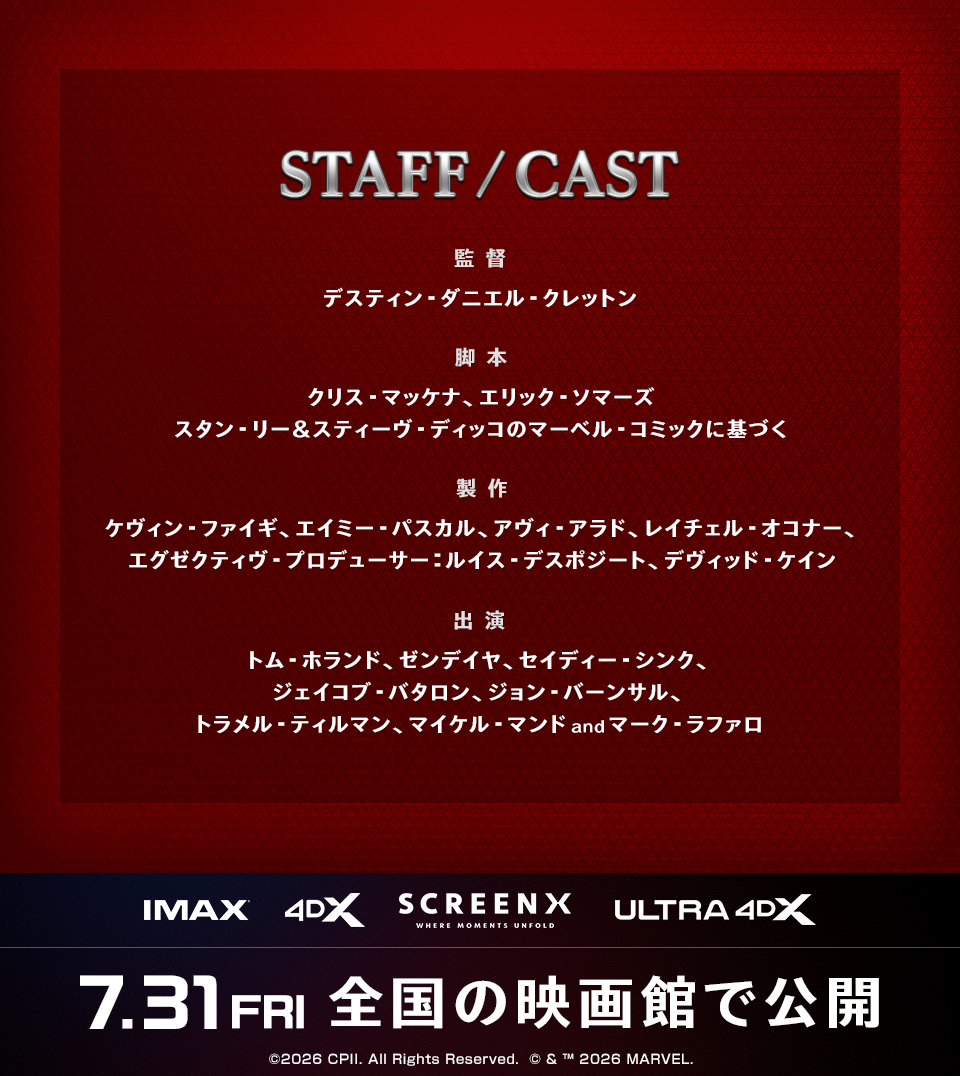 STAFF/CAST　監督：デスティン・ダニエル・クレットン　脚本：クリス・マッケナ、エリック・ソマーズ スタン・リー＆スティーヴ・ディッコのマーベル・コミックに基づく　製作：ケヴィン・ファイギ、エイミー・パスカル、アヴィ・アラド、レイチェル・オコナー、エグゼクティヴ・プロデューサー：ルイス・デスポジート、デヴィッド・ケイン　出演：トム・ホランド、ゼンデイヤ、セイディー・シンク、ジェイコブ・バタロン、ジョン・バーンサル、トラメル・ティルマン、マイケル・マンドandマーク・ラファロ　IMAX 4DX SCREENX ULTRA4DX　7.31FRI　全国の映画館で公開　©2026 CPII. All Rights Reserved.  © & ™ 2026 MARVEL.