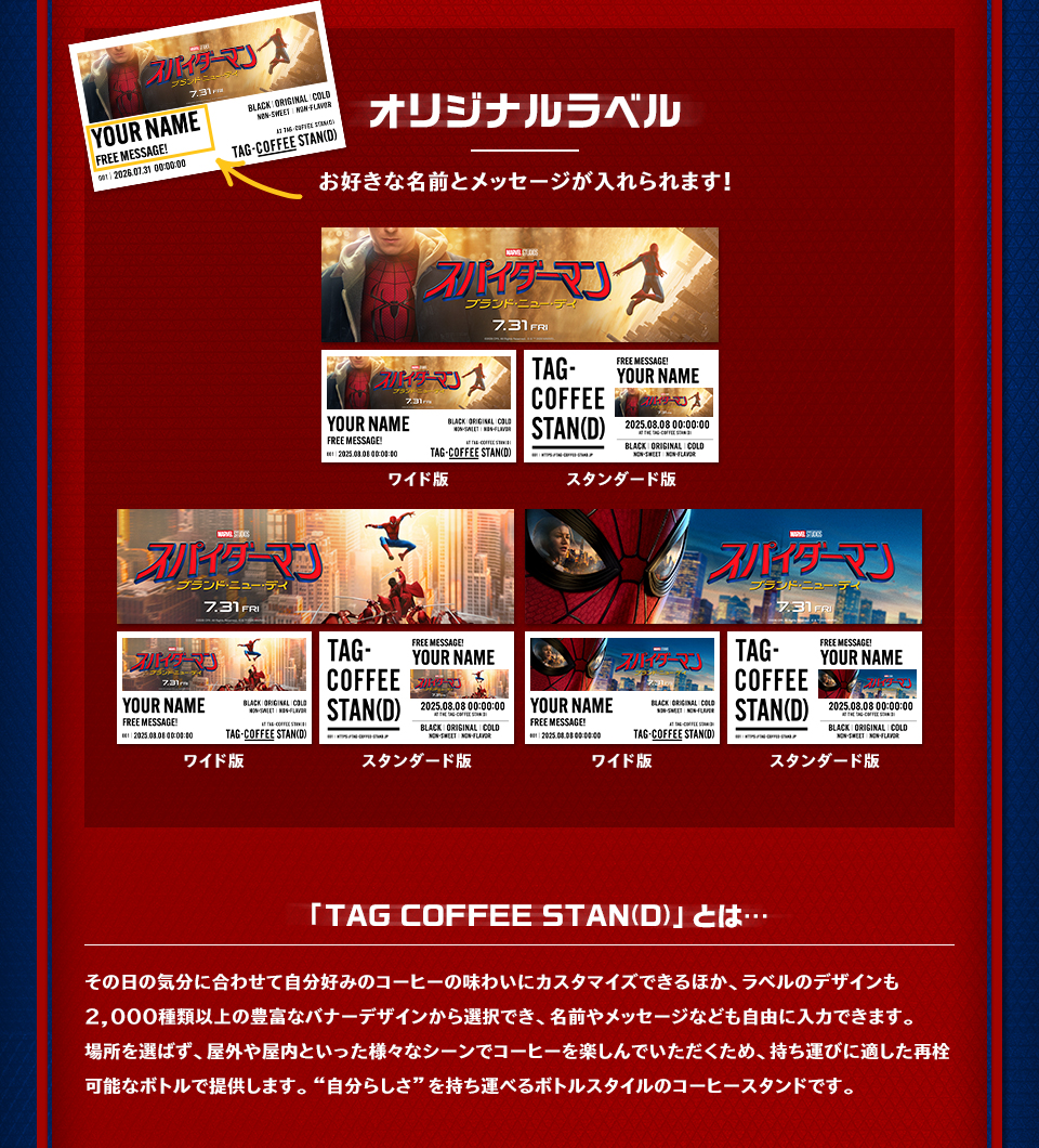 オリジナルラベル　お好きな名前とメッセージが入れられます！ ワイド版　スタンダード版　「TAG COFFEE STAN(D)」とは…　その日の気分に合わせて自分好みのコーヒーの味わいにカスタマイズできるほか、ラベルのデザインも2,000種類以上の豊富なバナーデザインから選択でき、名前やメッセージなども自由に入力できます。場所を選ばず、屋外や屋内といった様々なシーンでコーヒーを楽しんでいただくため、持ち運びに適した再栓可能なボトルで提供します。“自分らしさ”を持ち運べるボトルスタイルのコーヒースタンドです。