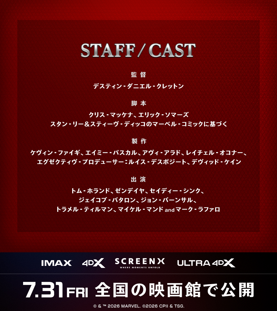 STAFF/CAST　監督：デスティン・ダニエル・クレットン　脚本：クリス・マッケナ、エリック・ソマーズ スタン・リー＆スティーヴ・ディッコのマーベル・コミックに基づく　製作：ケヴィン・ファイギ、エイミー・パスカル、アヴィ・アラド、レイチェル・オコナー、エグゼクティヴ・プロデューサー：ルイス・デスポジート、デヴィッド・ケイン　出演：トム・ホランド、ゼンデイヤ、セイディー・シンク、ジェイコブ・バタロン、ジョン・バーンサル、トラメル・ティルマン、マイケル・マンドandマーク・ラファロ　IMAX 4DX SCREENX ULTRA4DX　7.31FRI　全国の映画館で公開　© & ™ 2026 MARVEL. ©2026 CPII & TSG.