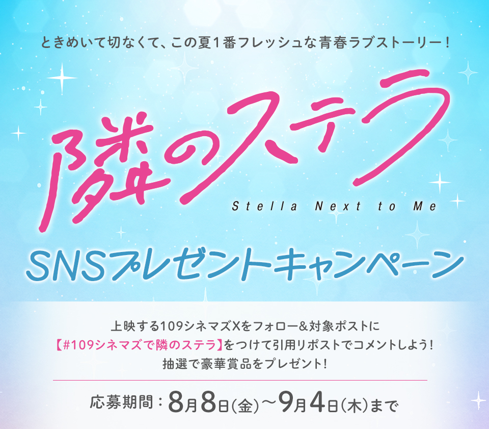ときめいて切なくて、この夏１番フレッシュな青春ラブストーリー！『隣のステラ』SNSプレゼントキャンペーン　上映する109シネマズXをフォロー＆対象ポストに【#109シネマズで隣のステラ】をつけて引用リポストでコメントしよう！抽選で豪華賞品をプレゼント！ 応募期間：8月8日(金)～9月4日(木)まで