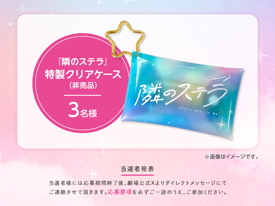 賞品：『隣のステラ』特製クリアケース（非売品）3名様　※画像はイメージです。 当選者発表 当選者様には応募期間終了後、劇場公式Xよりダイレクトメッセージにてご連絡させて頂きます。応募要項を必ずご一読のうえ、ご参加ください。