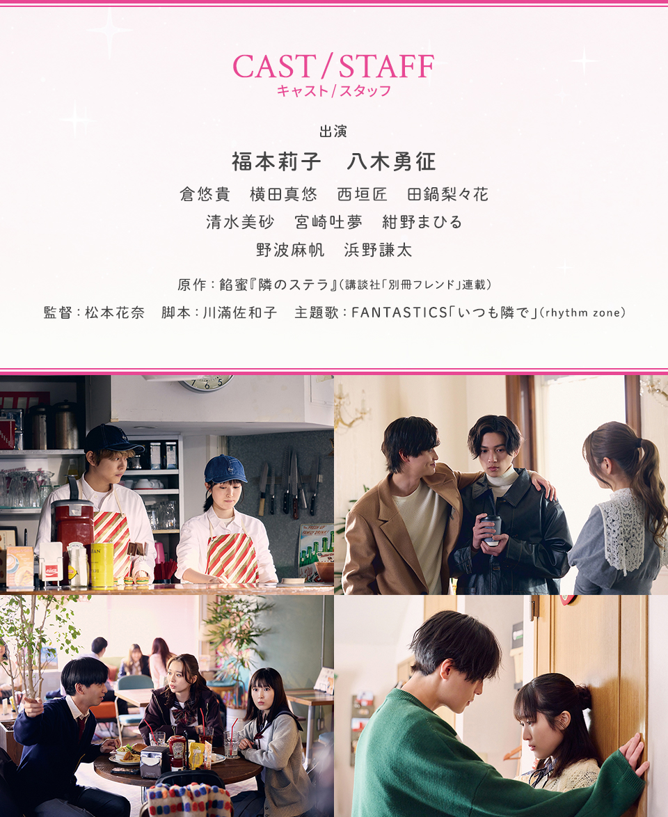 CAST/STAFF キャスト/スタッフ　出演：福本莉子、八木勇征、倉悠貴、横田真悠、西垣匠、田鍋梨々花、清水美砂、宮崎吐夢、紺野まひる、野波麻帆、浜野謙太　原作：餡蜜『隣のステラ』（講談社「別冊フレンド」連載）　監督：松本花奈　脚本：川滿佐和子　主題歌：FANTASTICS「いつも隣で」（rhythm zone）