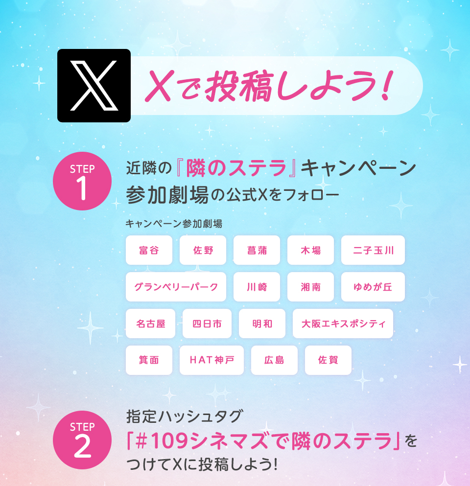 Xで投稿しよう！　STEP1 近隣の『隣のステラ』キャンペーン参加劇場の公式Xをフォロー　キャンペーン参加劇場　富谷 佐野 菖蒲 木場 二子玉川 グランベリーパーク 川崎 湘南 ゆめが丘 名古屋 四日市 明和 大阪エキスポシティ 箕面 HAT神戸 広島 佐賀　STEP2 指定ハッシュタグ「#109シネマズで隣のステラ」をつけてXに投稿しよう！