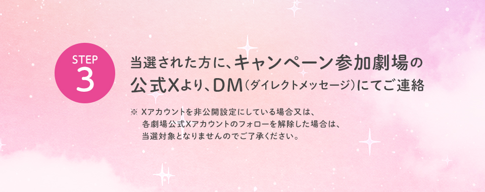※「#109シネマズで隣のステラ」を削除しないよう気を付けて下さい。 STEP3 当選された方に、キャンペーン参加劇場の公式Xより、DM(ダイレクトメッセージ)にてご連絡　※ Xアカウントを非公開設定にしている場合又は、各劇場公式Xアカウントのフォローを解除した場合は、当選対象となりませんのでご了承ください。