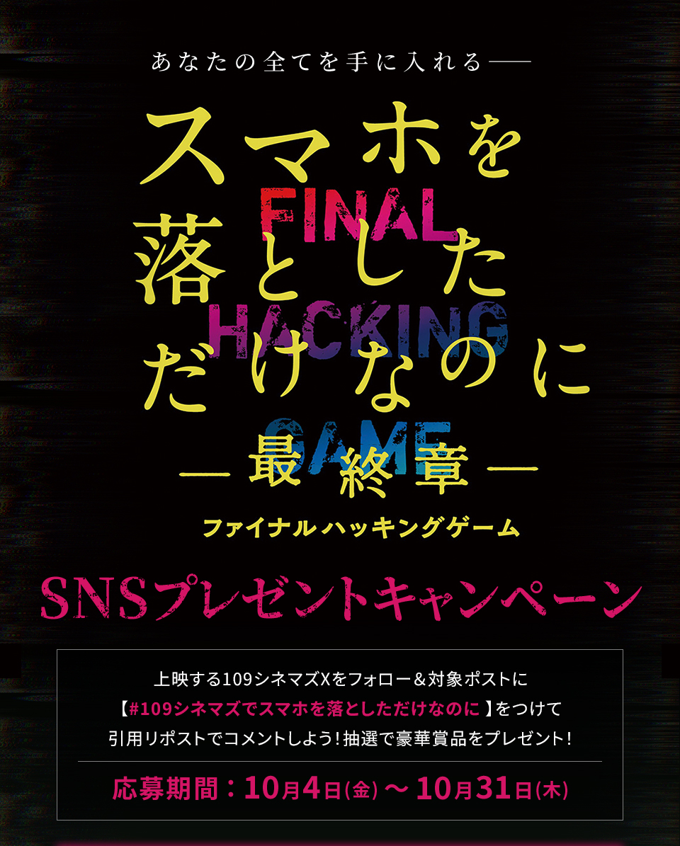 あなたの全てを手に入れる―― 『スマホを落としただけなのに ～最終章～ ファイナル ハッキング ゲーム』SNSプレゼントキャンペーン　上映する109シネマズXをフォロー＆対象ポストに【#109シネマズでスマホを落としただけなのに】をつけて、引用リポストでコメントしよう！抽選で豪華賞品をプレゼント！ 応募期間：10月4日(金)～10月31日(木)