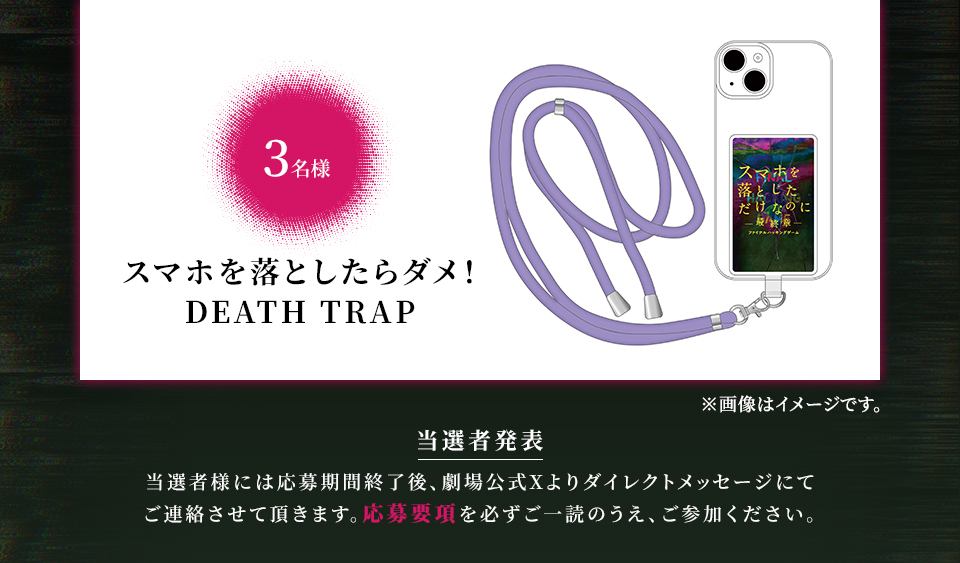 賞品：スマホを落としたらダメ！DEATH TRAP 3名様　※画像はイメージです。　当選者発表 当選者様には応募期間終了後、劇場公式Xよりダイレクトメッセージにてご連絡させて頂きます。応募要項を必ずご一読のうえ、ご参加ください。