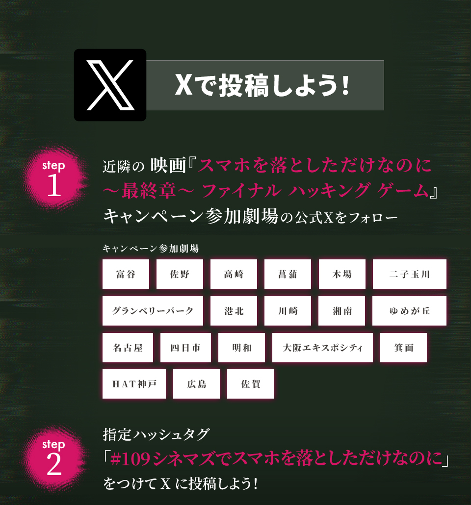 Xで投稿しよう！　step1　近隣の映画『スマホを落としただけなのに ～最終章～ ファイナル ハッキング ゲーム』キャンペーン参加劇場の公式Xをフォロー　キャンペーン参加劇場　富谷 佐野 高崎 菖蒲 木場 二子玉川 グランベリーパーク 港北 川崎 湘南 ゆめが丘 名古屋 四日市 明和 大阪エキスポシティ 箕面 HAT神戸 広島 佐賀　step2 指定ハッシュタグ「#109シネマズでスマホを落としただけなのに」をつけてXに投稿しよう！