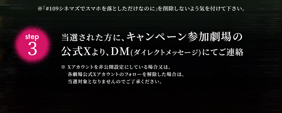 ※「#109シネマズでスマホを落としただけなのに」を削除しないよう気を付けて下さい。　step3 当選された方に、キャンペーン参加劇場の公式Xより、DM(ダイレクトメッセージ)にてご連絡　※ Xアカウントを非公開設定にしている場合又は、各劇場公式Xアカウントのフォローを解除した場合は、当選対象となりませんのでご了承ください。