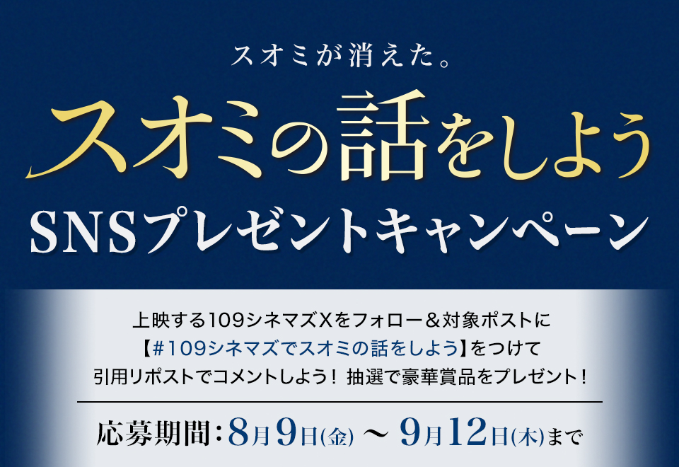 スオミが消えた。 『スオミの話をしよう』SNSプレゼントキャンペーン　上映する109シネマズXをフォロー＆対象ポストに【#109シネマズでスオミの話をしよう】をつけて、引用リポストでコメントしよう！抽選で豪華賞品をプレゼント！ 応募期間：8月9日(金)～9月12日(木)まで