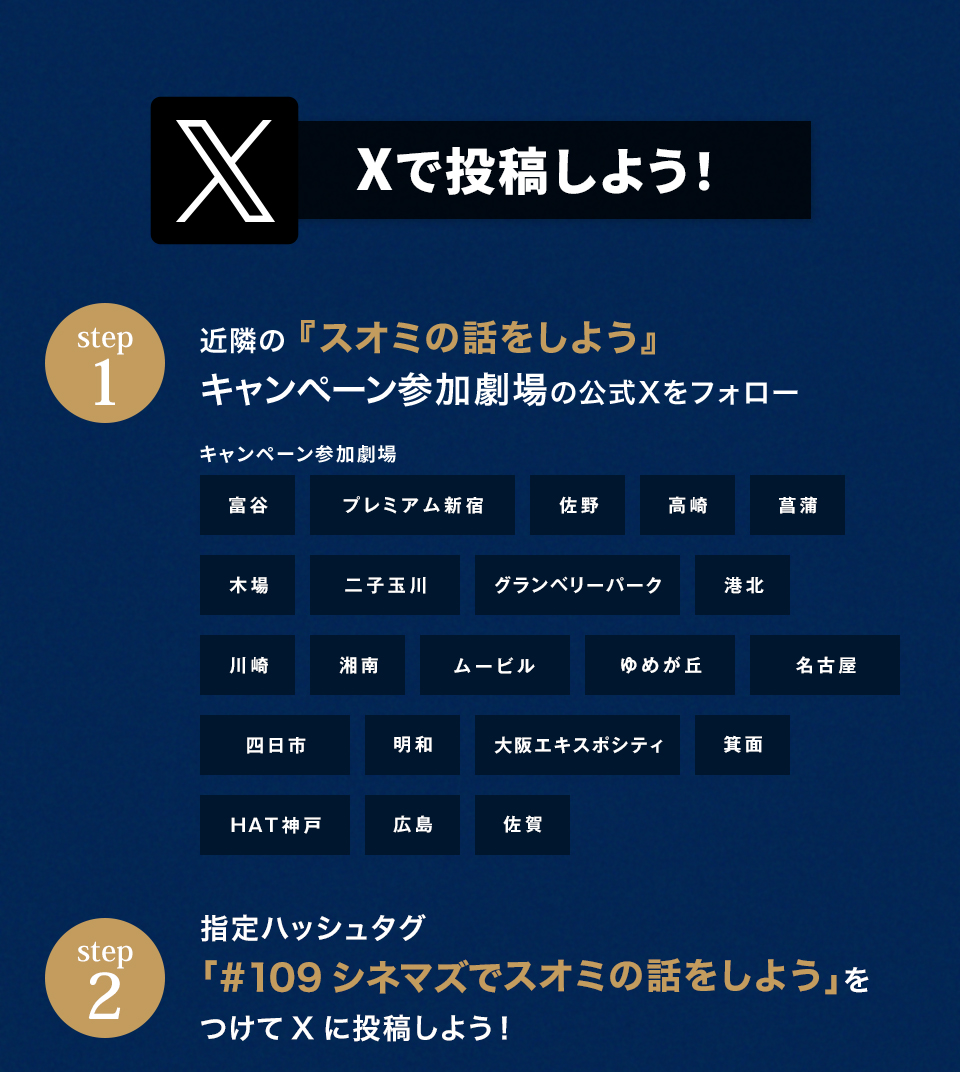 Xで投稿しよう！　step1　近隣の『スオミの話をしよう』キャンペーン参加劇場の公式Xをフォロー　キャンペーン参加劇場　富谷　プレミアム新宿  佐野 高崎 菖蒲 木場 二子玉川 グランベリーパーク 港北 川崎 湘南　ムービル ゆめが丘 名古屋 四日市 明和 大阪エキスポシティ 箕面 HAT神戸 広島 佐賀　step2 指定ハッシュタグ「#109シネマズでスオミの話をしよう」をつけてXに投稿しよう！