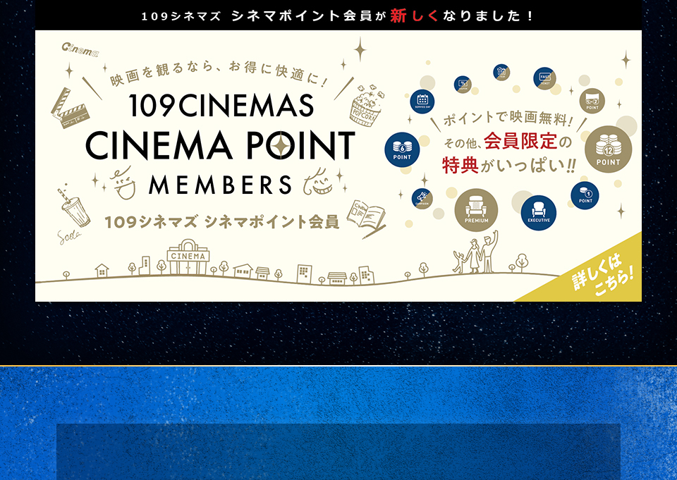109シネマズ シネマポイント会員が新しくなりました！　映画を観るなら、お得に快適に！109CINEMAS CINEMA POINT MEMBERS 109シネマズ シネマポイント会員　ポイントで映画無料！その他、会員限定の特典がいっぱい！！ 詳しくはこちら！