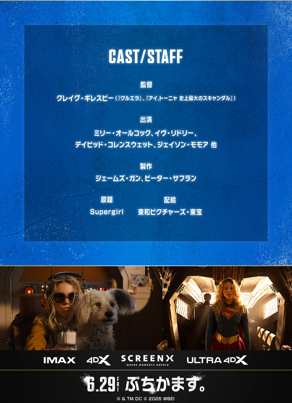 CAST/STAFF　監督：クレイグ・ギレスピー（『クルエラ』、『アイ,トーニャ 史上最大のスキャンダル』） 出演：ミリー・オールコック、イヴ・リドリー、デイビッド・コレンスウェット、ジェイソン・モモア 他　製作：ジェームズ・ガン、ピーター・サフラン　原題：Supergirl　配給：東和ピクチャーズ・東宝　IMAX 4DX SCREENX ULTRA4DX　6.29FRI ぶちかます。 © & TM DC © 2026 WBEI