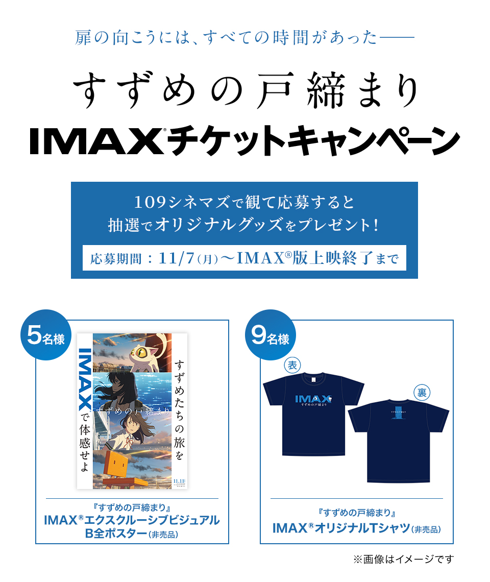 扉の向こうには、すべての時間があった―― 『すずめの戸締まり』IMAX®チケットキャンペーン １０９シネマズで観て応募すると抽選でオリジナルグッズをプレゼント！  応募期間 ： 11/7（月）～IMAX版上映終了まで　賞品：IMAX®エクスクルーシブ・ビジュアル劇場B1ポスター（非売品）　2名様　賞品：IMAX®オリジナルTシャツ ※サイズはお選びいただけません　8名様　※画像はイメージです。