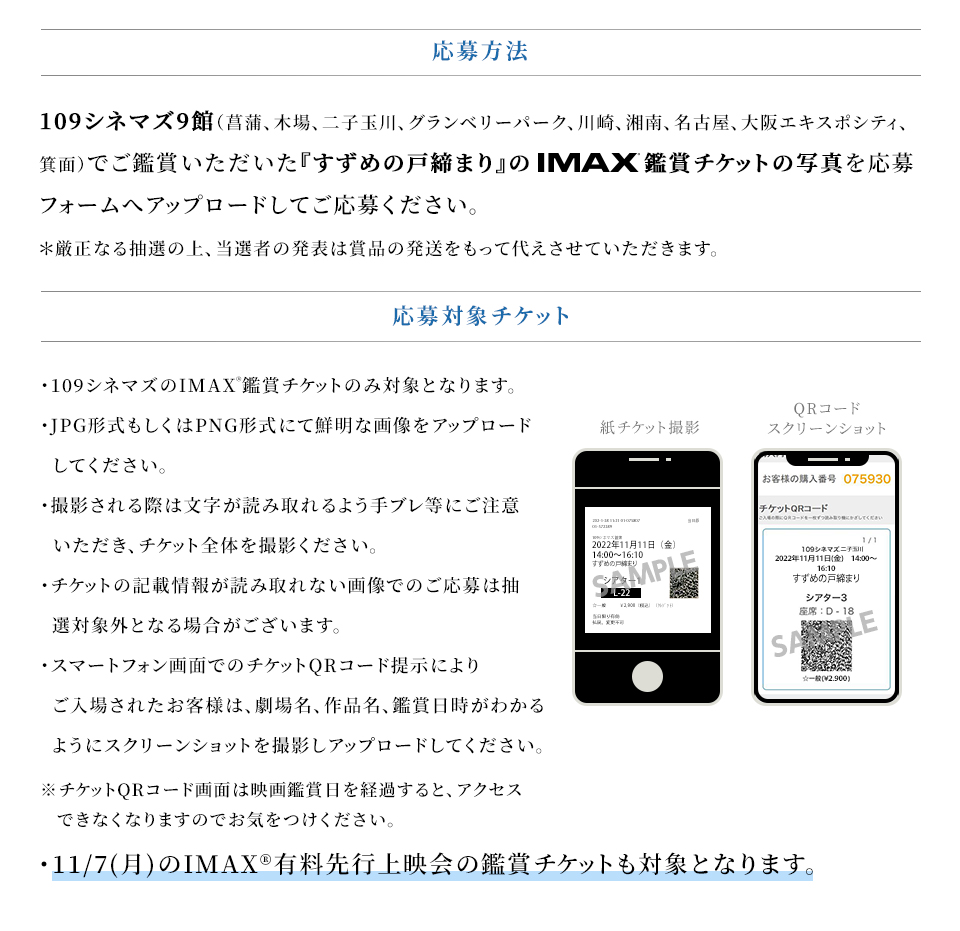 応募方法　109シネマズ9館（菖蒲、木場、二子玉川、グランベリーパーク、川崎、湘南、名古屋、大阪エキスポシティ、箕面）でご鑑賞いただいた『すずめの戸締まり』のIMAX®鑑賞チケットの写真を応募フォームへアップロードしてご応募ください。 ＊厳正なる抽選の上、当選者の発表は賞品の発送をもって代えさせていただきます。 応募対象チケット　・109シネマズのIMAX®鑑賞チケットのみ対象となります。・JPG形式もしくはPNG形式にて鮮明な画像をアップロードしてください。・撮影される際は文字が読み取れるよう手ブレ等にご注意いただき、チケット全体を撮影ください。・チケットの記載情報が読み取れない画像でのご応募は抽選対象外となる場合がございます。・スマートフォン画面でのチケットQRコード提示によりご入場されたお客様は、劇場名、作品名、鑑賞日時がわかるようにスクリーンショットを撮影しアップロードしてください。※チケットQRコード画面は映画鑑賞日を経過すると、アクセスできなくなりますのでお気をつけください。・11/7(月)のIMAX®有料先行上映会の鑑賞チケットも対象となります。