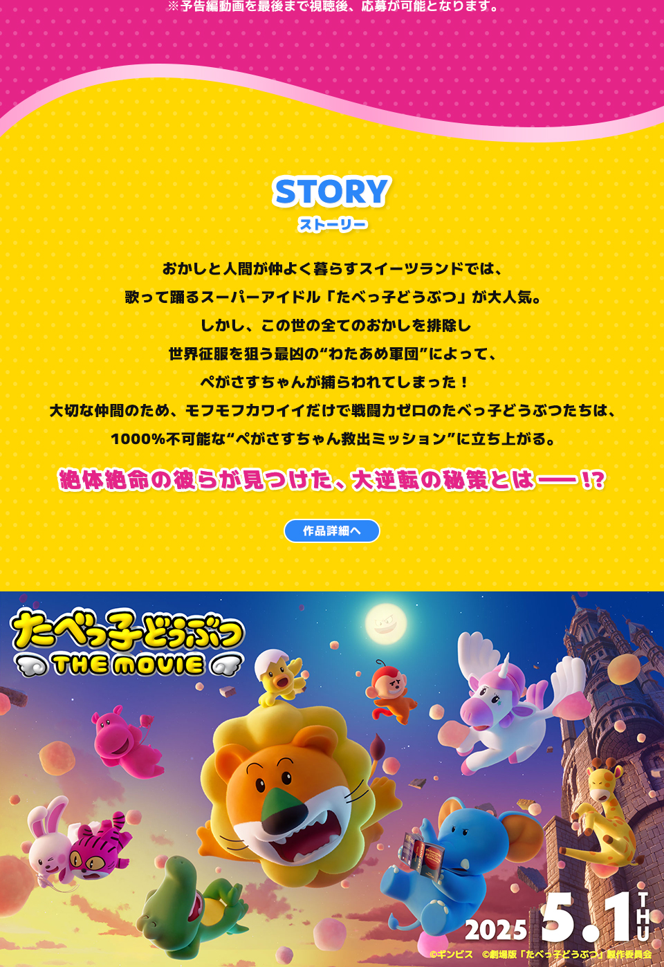 ※予告編動画を最後まで視聴後、応募が可能となります。 STORY ストーリー　おかしと人間が仲よく暮らすスイーツランドでは、歌って踊るスーパーアイドル「たべっ子どうぶつ」が大人気。しかし、この世の全てのおかしを排除し世界征服を狙う最凶の“わたあめ軍団”によって、ぺがさすちゃんが捕らわれてしまった！大切な仲間のため、モフモフカワイイだけで戦闘力ゼロのたべっ子どうぶつたちは、1000%不可能な“ぺがさすちゃん救出ミッション”に立ち上がる。絶体絶命の彼らが見つけた、大逆転の秘策とは―!? 　作品詳細へ
