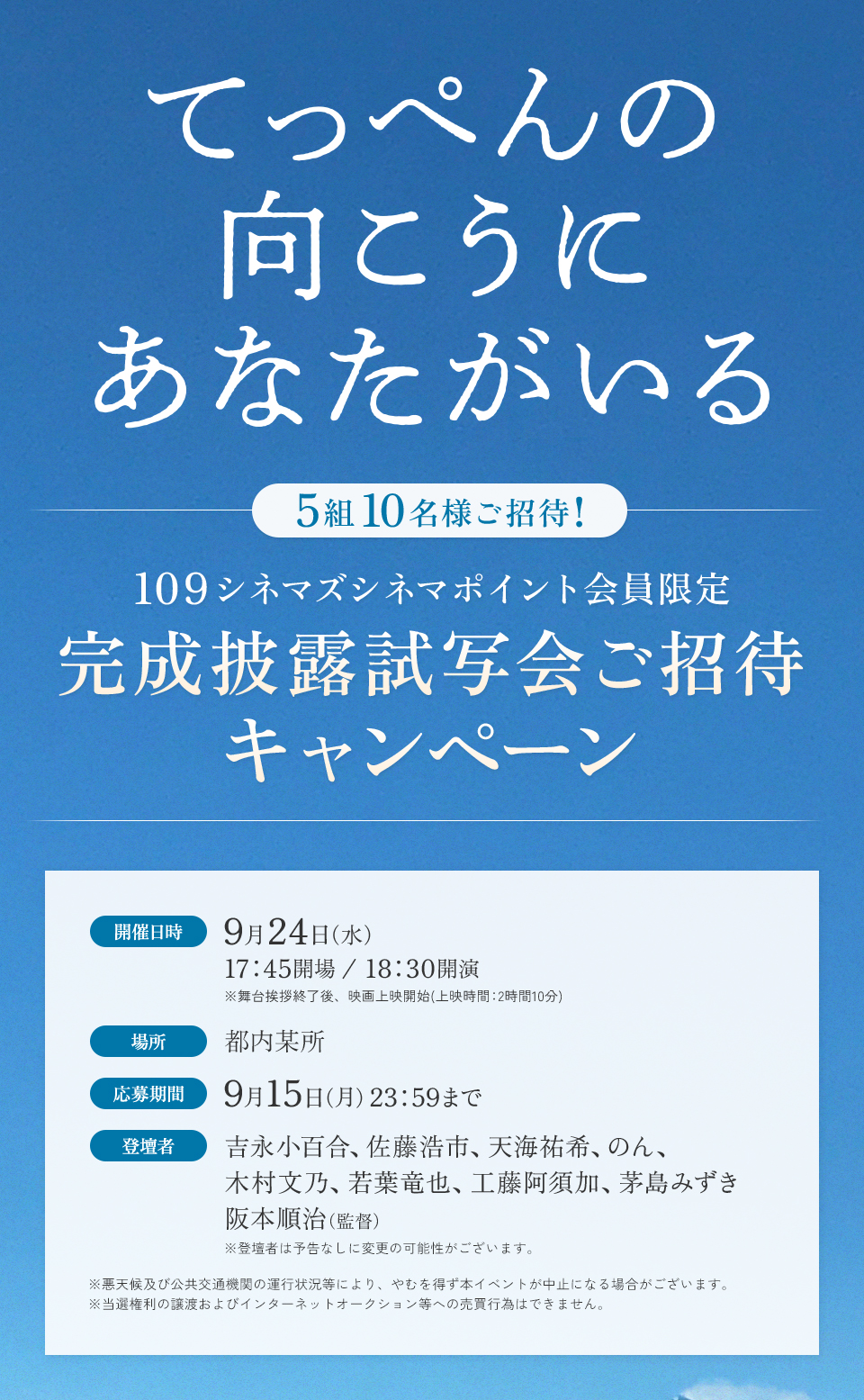 『てっぺんの向こうにあなたがいる』　5組10名様ご招待！　109シネマズシネマポイント会員限定 完成披露試写会ご招待キャンペーン　開催日時：9月24日（水） 17：45開場/18：30開演 ※舞台挨拶終了後、映画上映開始(上映時間：2時間10分)　場所：都内某所　応募期間：9月15日（月）23：59まで　登壇者：吉永小百合、佐藤浩市、天海祐希、のん、木村文乃、若葉竜也、工藤阿須加、茅島みずき　阪本順治（監督） ※登壇者は予告なしに変更の可能性がございます。　※悪天候及び公共交通機関の運行状況等により、やむを得ず本イベントが中止になる場合がございます。※当選権利の譲渡およびインターネットオークション等への売買行為はできません。