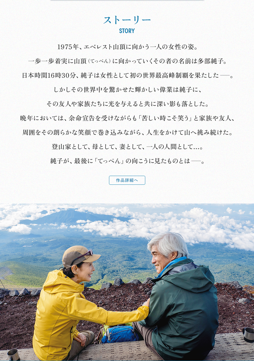 ストーリー　STORY　1975年、エベレスト山頂に向かう一人の女性の姿。一歩一歩着実に山頂（てっぺん）に向かっていくその者の名前は多部純子。日本時間16時30分、純子は女性として初の世界最高峰制覇を果たした─。しかしその世界中を驚かせた輝かしい偉業は純子に、その友人や家族たちに光を与えると共に深い影も落とした。晩年においては、余命宣告を受けながらも「苦しい時こそ笑う」と家族や友人、周囲をその朗らかな笑顔で巻き込みながら、人生をかけて山へ挑み続けた。登山家として、母として、妻として、一人の人間として…。純子が、最後に「てっぺん」の向こうに見たものとは─。 作品詳細へ