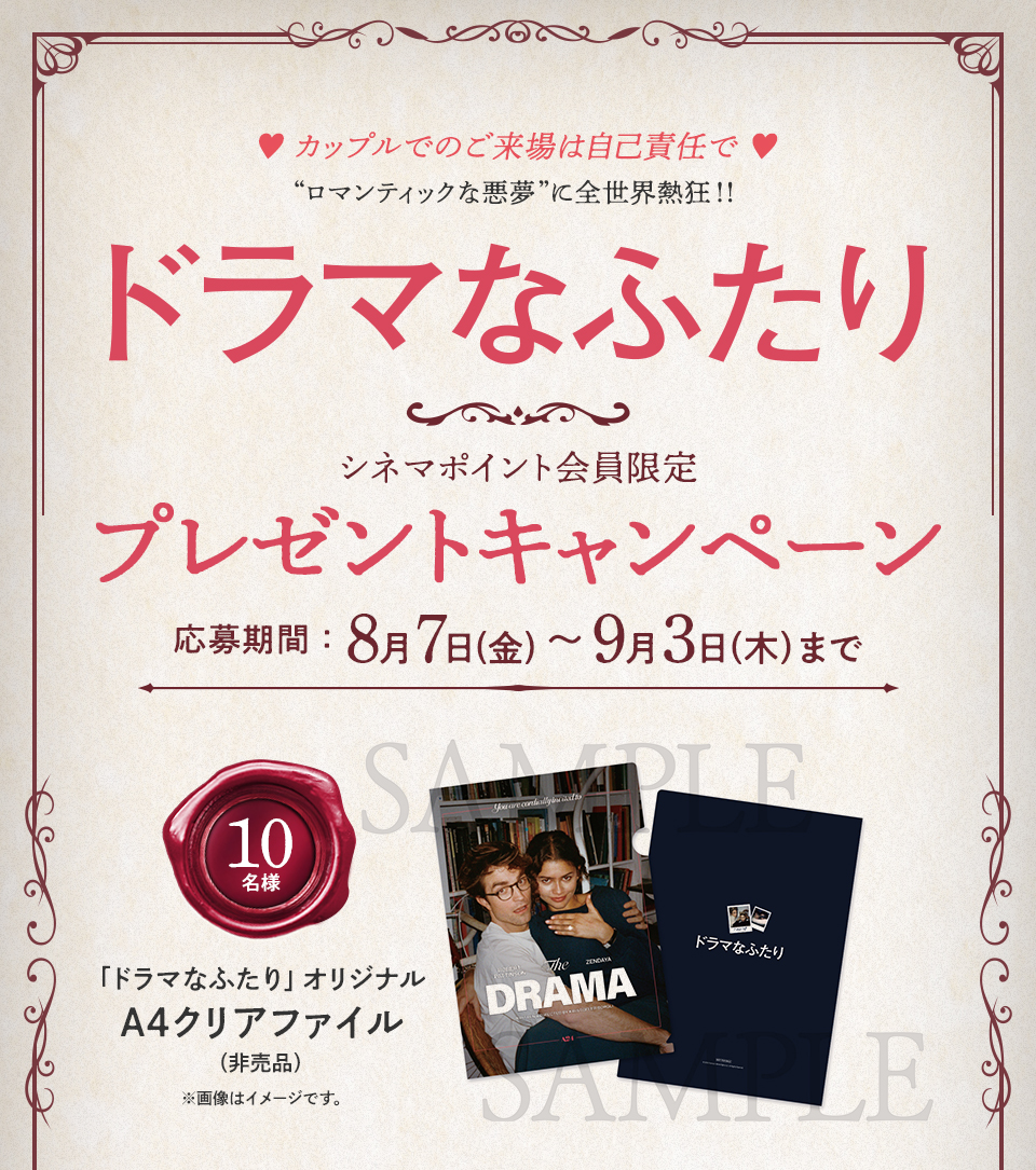 ♥カップルでのご来場は自己責任で♥ “ロマンティックな悪夢”に全世界熱狂！！『ドラマなふたり』シネマポイント会員限定プレゼントキャンペーン　応募期間：8月7日(金)～9月3日(木)まで　賞品：「ドラマなふたり」オリジナルA4クリアファイル（非売品） 10名様　※画像はイメージです。