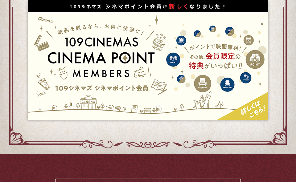 109シネマズ シネマポイント会員が新しくなりました！　映画を観るなら、お得に快適に！109CINEMAS CINEMA POINT MEMBERS 109シネマズ シネマポイント会員　ポイントで映画無料！その他、会員限定の特典がいっぱい！！ 詳しくはこちら！