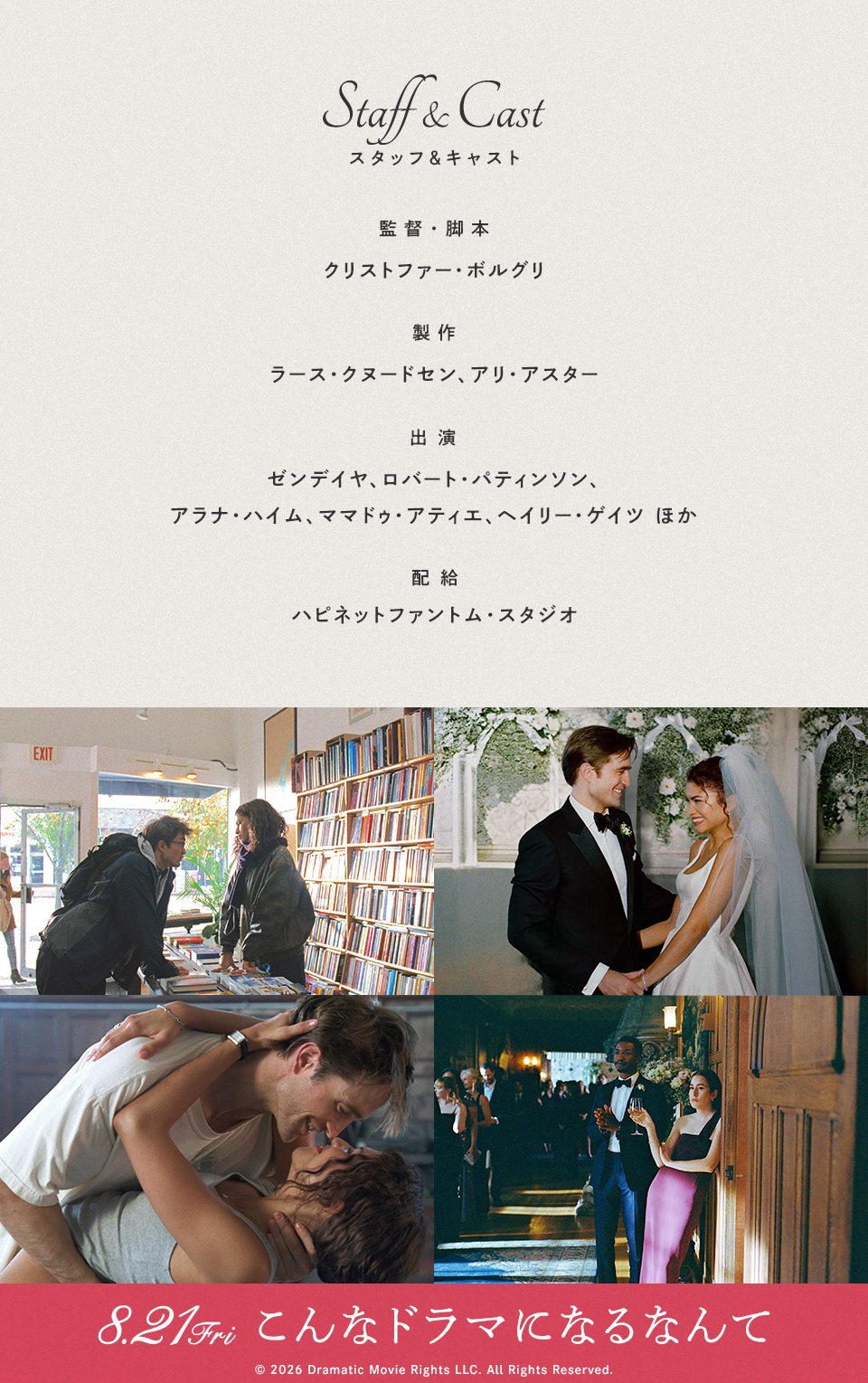 Staff&Cast スタッフ＆キャスト　監督・脚本：クリストファー・ボルグリ　製作：ラース・クヌードセン、アリ・アスター　出演：ゼンデイヤ、ロバート・パティンソン、アラナ・ハイム、ママドゥ・アティエ、ヘイリー・ゲイツ ほか　配給：ハピネットファントム・スタジオ　8.21Fri こんなドラマになるなんて © 2026 Dramatic Movie Rights LLC. All Rights Reserved.
