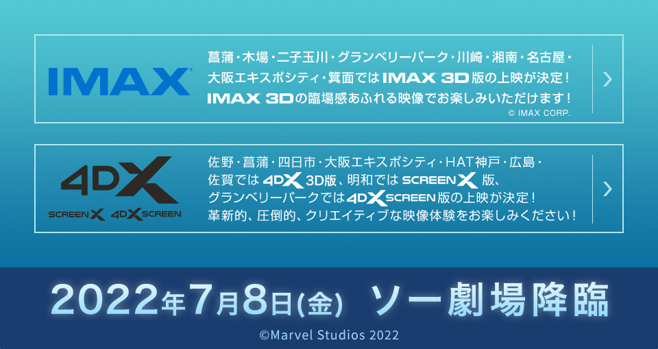 IMAX®　菖蒲・木場・二子玉川・グランベリーパーク・川崎・湘南・名古屋・大阪エキスポシティ・箕面ではIMAX®版の上映が決定！IMAX®の臨場感あふれる映像でお楽しみいただけます！　© IMAX CORP.　4DX　SCREEN X 4DX SCREEN  佐野・菖蒲・四日市・大阪エキスポシティ・HAT神戸・広島・佐賀では4DX 3D版、明和ではSCREEN X版、グランベリーパークでは4DX SCREEN版の上映が決定！革新的、圧倒的、クリエイティブな映像体験をお楽しみください！　2022年7月8日(金)  ソー劇場降臨　©Marvel Studios 2022