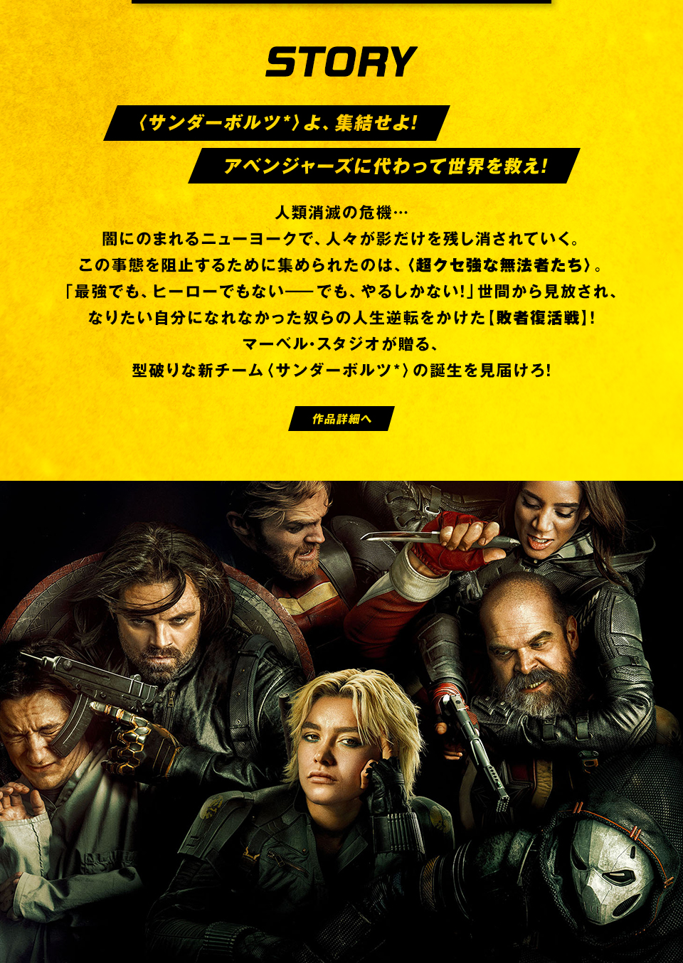 STORY　〈サンダーボルツ*〉よ、集結せよ！アベンジャーズに代わって世界を救え！人類消滅の危機… 闇にのまれるニューヨークで、人々が影だけを残し消されていく。この事態を阻止するために集められたのは、〈超クセ強な無法者たち〉。「最強でも、ヒーローでもない―でも、やるしかない！」世間から見放され、なりたい自分になれなかった奴らの人生逆転をかけた【敗者復活戦】！マーベル・スタジオが贈る、型破りな新チーム〈サンダーボルツ*〉の誕生を見届けろ！　作品詳細へ