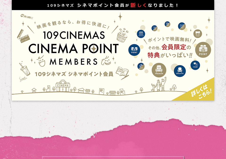 109シネマズ シネマポイント会員が新しくなりました！　映画を観るなら、お得に快適に！109CINEMAS CINEMA POINT MEMBERS 109シネマズ シネマポイント会員　ポイントで映画無料！その他、会員限定の特典がいっぱい！！ 詳しくはこちら！