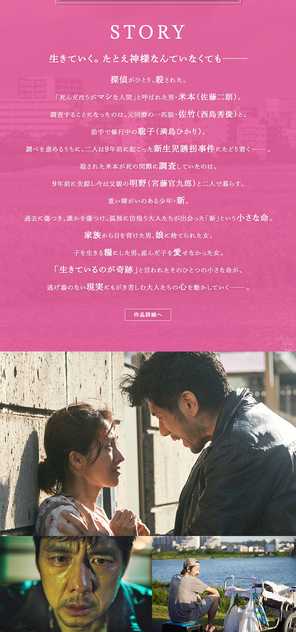 STORY　生きていく。たとえ神様なんていなくても―― 探偵がひとり、殺された。「死んだほうがマシな人間」と呼ばれた男・米本（佐藤二朗）。調査することになったのは、元同僚の一匹狼・佐竹（西島秀俊）と、助手で修行中の聡子（満島ひかり）。調べを進めるうちに、二人は9年前に起こった新生児誘拐事件にたどり着く―。殺された米本が死の間際に調査していたのは、9年前に失踪し今は父親の明野（宮藤官九郎）と二人で暮らす、重い障がいのある少年・新。過去に傷つき、誰かを傷つけ、孤独に彷徨う大人たちが出会った「新」という小さな命。家族から目を背けた男、娘に捨てられた女、子を生きる糧にした男、産んだ子を愛せなかった女。「生きているのが奇跡」と言われたそのひとつの小さな命が、逃げ場のない現実にもがき苦しむ大人たちの心を動かしていく――。 作品詳細へ