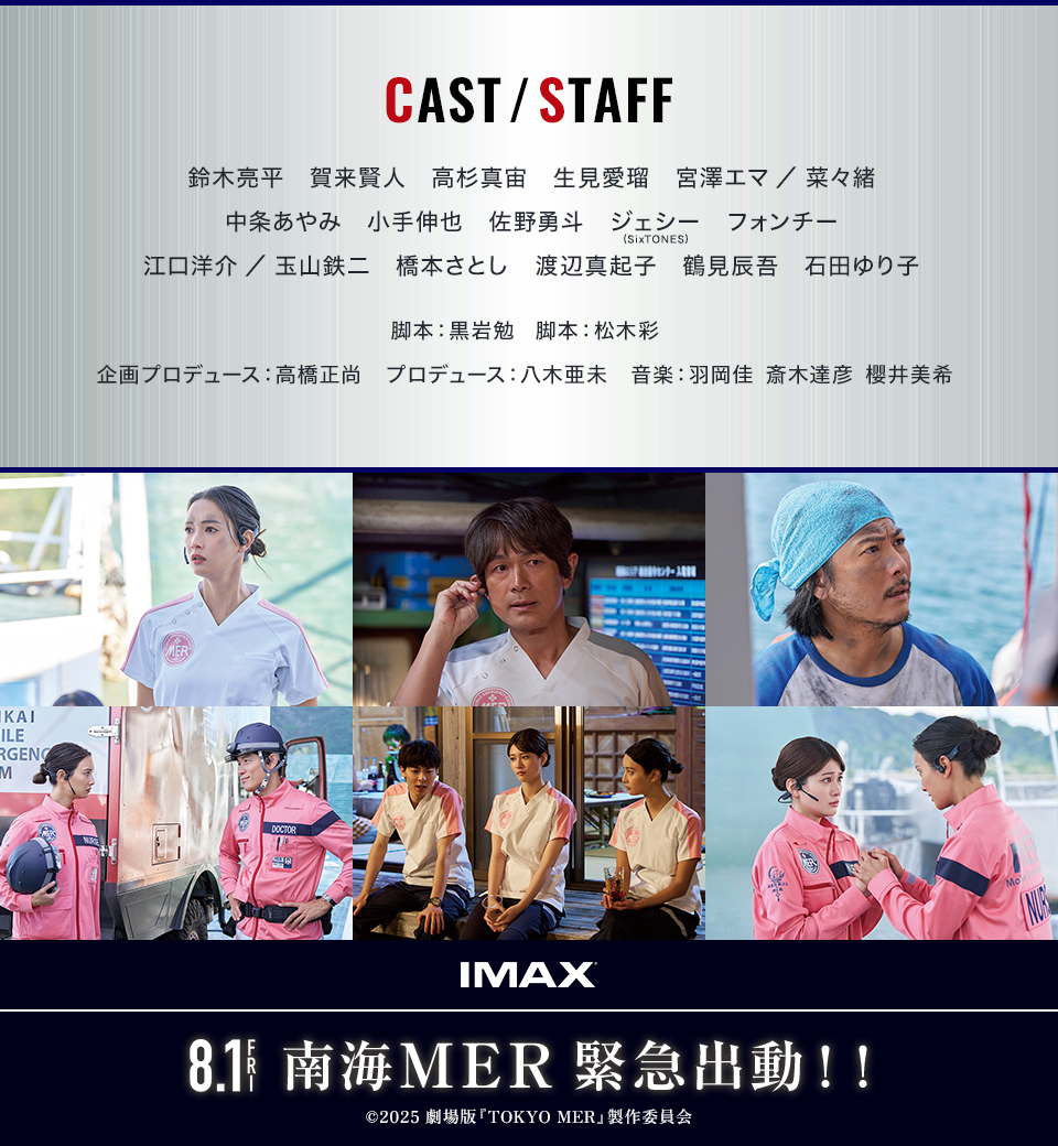 CAST/STAFF 鈴木亮平　賀来賢人　高杉真宙　生見愛瑠　宮澤エマ／菜々緒　中条あやみ　小手伸也　佐野勇斗　ジェシー(SixTONES)　フォンチー　江口洋介／玉山鉄二　橋本さとし　渡辺真起子　鶴見辰吾　石田ゆり子　脚本：黒岩勉脚本：松木彩　企画プロデュース：高橋正尚　プロデュース：八木亜未　音楽：羽岡佳　斎木達彦　櫻井美希　IMAX　8.1 FRI　南海MER 緊急出動！！　©2025 劇場版『TOKYO MER』製作委員会