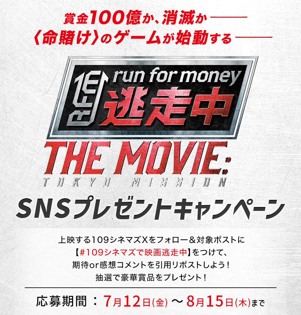 賞金100億か、消滅か― ＜命賭け＞のゲームが始動する― 『逃走中 THE MOVIE』SNSプレゼントキャンペーン　上映する109シネマズXをフォロー＆対象ポストに【#109シネマズで映画逃走中】をつけて、期待or感想コメントを引用リポストしよう！抽選で豪華賞品をプレゼント！ 応募期間：7月12日(金)～8月15日(木)まで