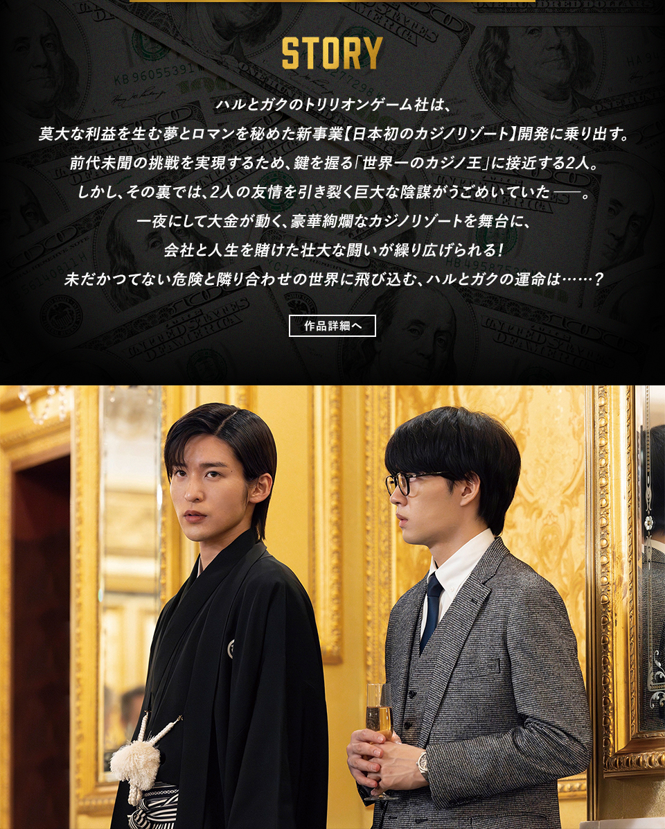 STORY　ハルとガクのトリリオンゲーム社は、莫大な利益を生む夢とロマンを秘めた新事業【日本初のカジノリゾート】開発に乗り出す。前代未聞の挑戦を実現するため、鍵を握る「世界一のカジノ王」に接近する2人。しかし、その裏では、2人の友情を引き裂く巨大な陰謀がうごめいていた―。一夜にして大金が動く、豪華絢爛なカジノリゾートを舞台に、会社と人生を賭けた壮大な闘いが繰り広げられる！未だかつてない危険と隣り合わせの世界に飛び込む、ハルとガクの運命は……？　作品詳細へ