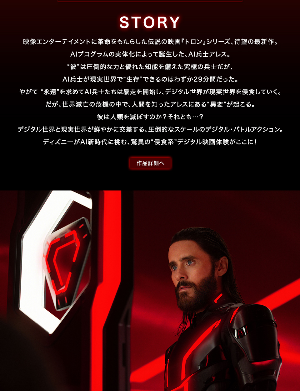 STORY 映像エンターテイメントに革命をもたらした伝説の映画『トロン』シリーズ、待望の最新作。AIプログラムの実体化によって誕生した、AI兵士アレス。“彼”は圧倒的な力と優れた知能を備えた究極の兵士だが、AI兵士が現実世界で“生存”できるのはわずか29分間だった。やがて “永遠”を求めてAI兵士たちは暴走を開始し、デジタル世界が現実世界を侵食していく。だが、世界滅亡の危機の中で、人間を知ったアレスにある“異変”が起こる。彼は人類を滅ぼすのか？それとも…？デジタル世界と現実世界が鮮やかに交差する、圧倒的なスケールのデジタル・バトルアクション。ディズニーがAI新時代に挑む、驚異の“侵食系”デジタル映画体験がここに！　作品詳細へ