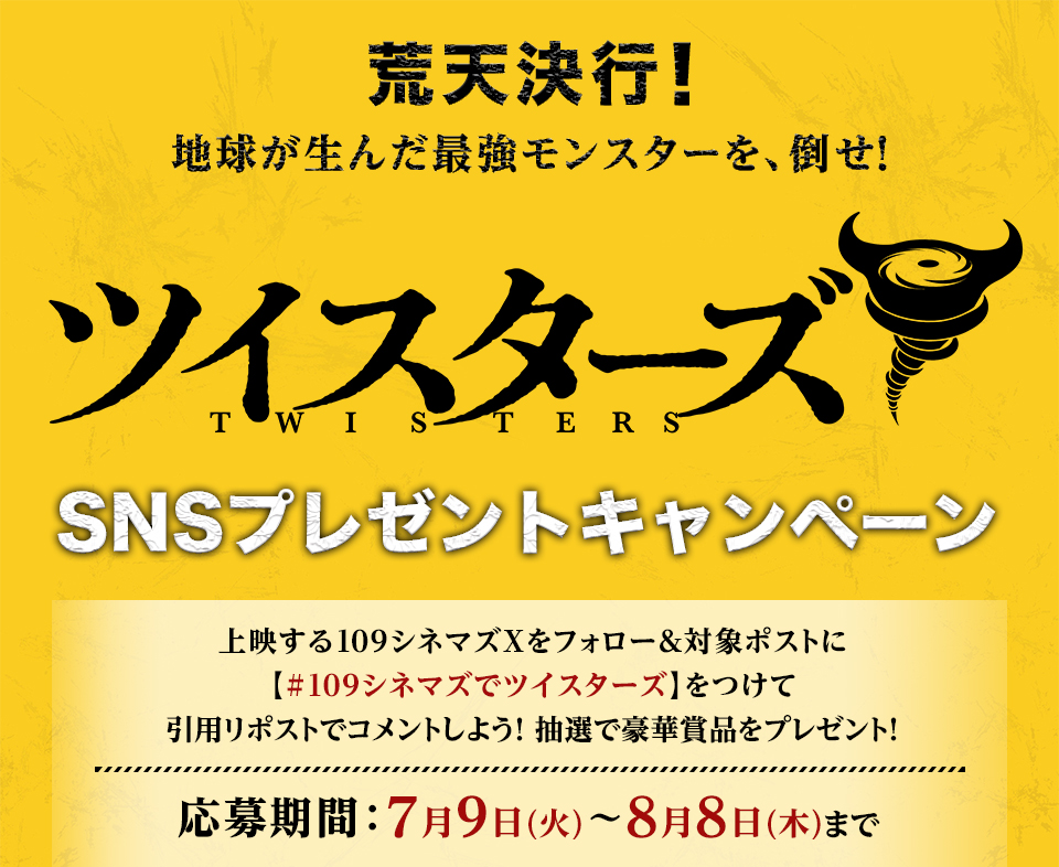 荒天決行！地球が生んだ最強モンスターを、倒せ！ 『ツイスターズ』SNSプレゼントキャンペーン　上映する109シネマズXをフォロー＆対象ポストに【#109シネマズでツイスターズ】をつけて引用リポストでコメントしよう！抽選で豪華賞品をプレゼント！ 応募期間：7月9日(火)～8月8日(木)まで