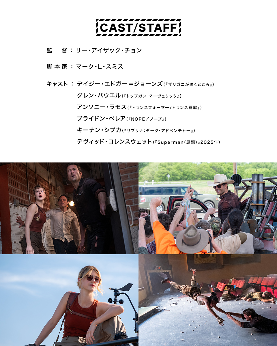 CAST/STAFF 監督：リー・アイザック・チョン　脚本家：マーク・L・スミス　キャスト：デイジー・エドガー＝ジョーンズ（『ザリガニが鳴くところ』）、グレン・パウエル（『トップガン マーヴェリック』）、アンソニー・ラモス（『トランスフォーマー/トランス覚醒』）、ブライドン・ペレア（『NOPE／ノープ』）、キーナン・シプカ（『サブリナ：ダーク・アドベンチャー』）、デヴィッド・コレンスウェット（『Superman（原題）』2025年）