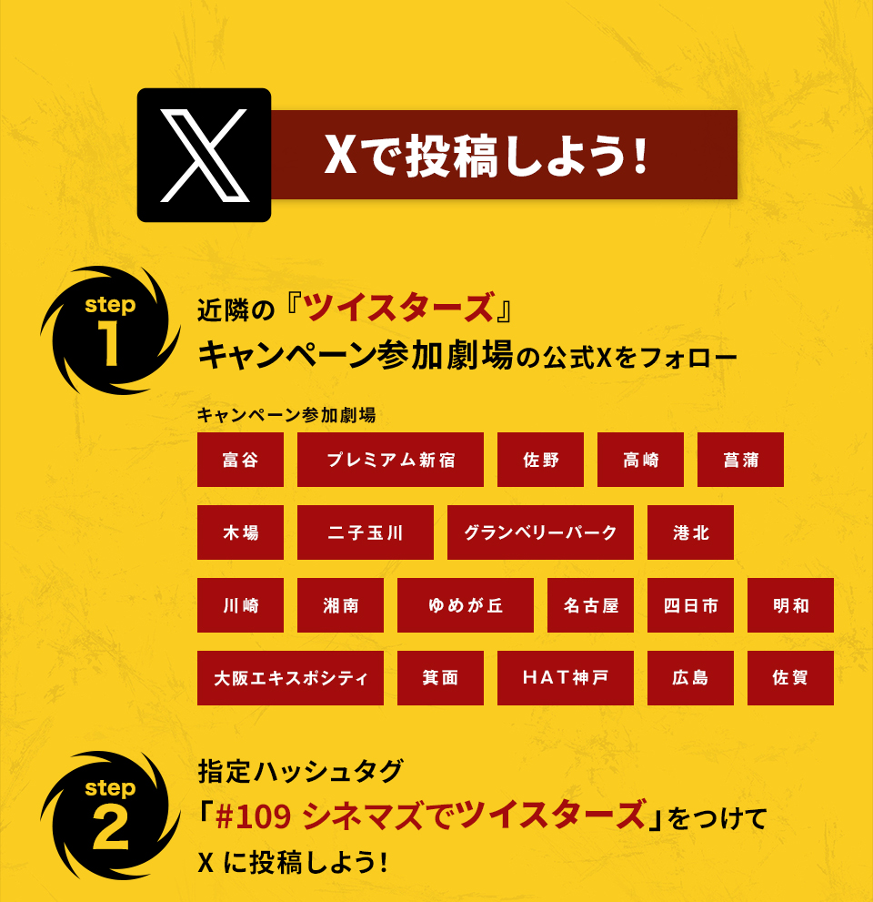 Xで投稿しよう！　step1　近隣の『ツイスターズ』キャンペーン参加劇場の公式Xをフォロー　キャンペーン参加劇場　富谷 プレミアム新宿 佐野 高崎 菖蒲 木場 二子玉川 グランベリーパーク 港北 川崎 湘南 ゆめが丘 名古屋 四日市 明和 大阪エキスポシティ 箕面 HAT神戸 広島 佐賀　step2 指定ハッシュタグ「#109シネマズでツイスターズ」をつけてXに投稿しよう！