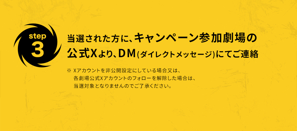 ※「#109シネマズでツイスターズ」を削除しないよう気を付けて下さい。　step3 当選された方に、キャンペーン参加劇場の公式Xより、DM(ダイレクトメッセージ)にてご連絡　※ Xアカウントを非公開設定にしている場合又は、各劇場公式Xアカウントのフォローを解除した場合は、当選対象となりませんのでご了承ください。