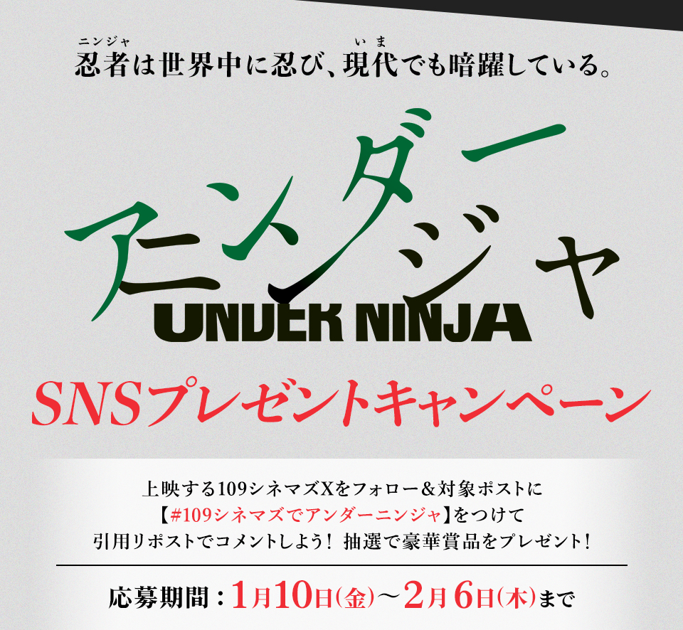 忍者(ニンジャ)は世界中に忍び、現代(いま)でも暗躍している。 『アンダーニンジャ』SNSプレゼントキャンペーン　上映する109シネマズXをフォロー＆対象ポストに【#109シネマズでアンダーニンジャ】をつけて、引用リポストでコメントしよう！抽選で豪華賞品をプレゼント！ 応募期間：1月10日(金)～2月6日(木)まで