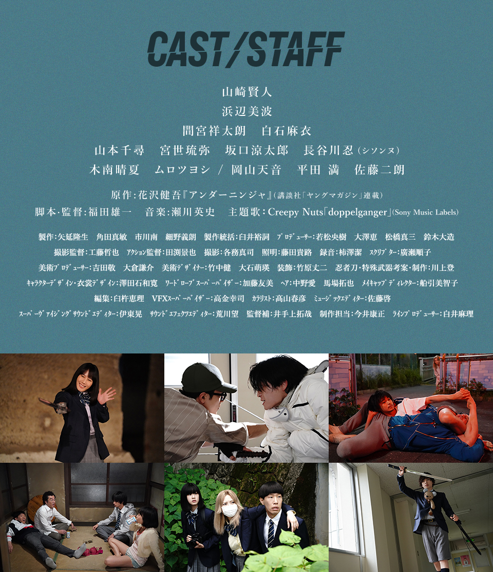 CAST/STAFF　山崎賢人　浜辺美波　間宮祥太朗　白石麻衣　山本千尋　宮世琉弥　坂口涼太郎　長谷川忍 (シソンヌ)　木南晴夏　ムロツヨシ/岡山天音　平田 満　佐藤二朗　原作：花沢健吾『アンダーニンジャ』(講談社「ヤングマガジン」連載)　脚本·監督：福田雄一　音楽：瀨川英史　主題歌：Creepy Nuts「doppelganger」(Sony Music Labels)　製作：矢延隆生　角田真敏　市川南　細野義朗　製作統括：臼井裕詞　プロデューサー：若松央樹　大澤恵　松橋真三　鈴木大造　撮影監督：工藤哲也　アクション監督：田渕景也　撮影：各務真司　照明：藤田貴路　録音：柿澤潔　スクリプター：廣瀬順子　美術プロデューサー：吉田敬　大倉謙介　美術デザイナー：竹中健　大石萌瑛　装飾：竹原丈二　忍者刀・特殊武器考案・制作：川上登　キャラクターデザイン・衣裳デザイン：澤田石和寛　ワードローブスーパーバイザー：加藤友美　ヘア：中野愛　馬場拓也　メイキャップディレクター：船引美智子　編集：臼杵恵理　VFXスーパーバイザー：高金幸司　カラリスト：髙山春彦　ミュージックエディター：佐藤啓　スーパーヴァイジングサウンドエディター：伊東晃　サウンドエフェクツエディター：荒川望　監督補：井手上拓哉　制作担当：今井康正　ラインプロデューサー：白井麻理