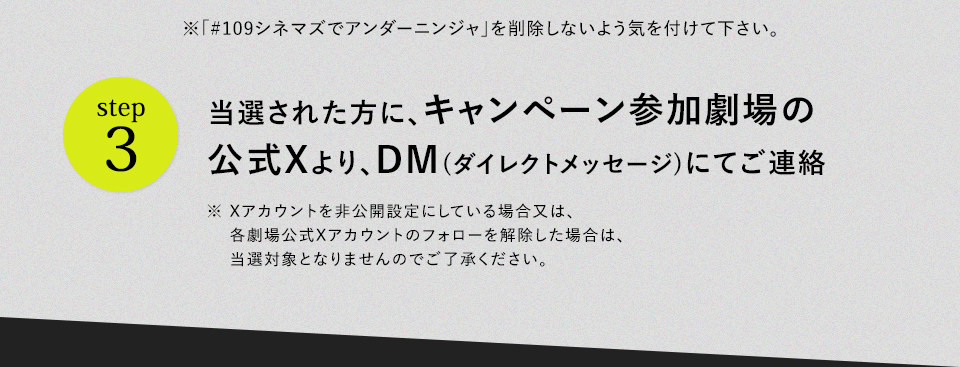 ※「#109シネマズでアンダーニンジャ」を削除しないよう気を付けて下さい。　step3 当選された方に、キャンペーン参加劇場の公式Xより、DM(ダイレクトメッセージ)にてご連絡　※ Xアカウントを非公開設定にしている場合又は、各劇場公式Xアカウントのフォローを解除した場合は、当選対象となりませんのでご了承ください。