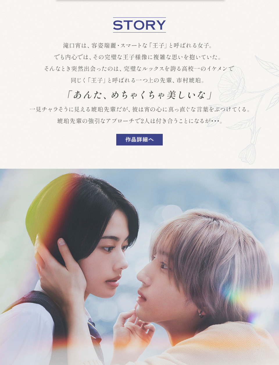 STORY 滝口宵は、容姿端麗・スマートな「王子」と呼ばれる女子。でも内心では、その完璧な王子様像に複雑な思いを抱いていた。そんなとき突然出会ったのは、完璧なルックスを誇る高校一のイケメンで同じく「王子」と呼ばれる一つ上の先輩、市村琥珀。「あんた、めちゃくちゃ美しいな」一見チャラそうに見える琥珀先輩だが、彼は宵の心に真っ直ぐな言葉をぶつけてくる。琥珀先輩の強引なアプローチで2人は付き合うことになるが…。　作品詳細へ