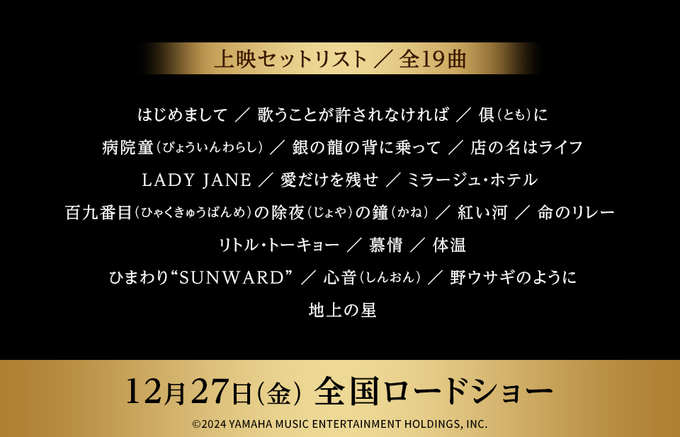 上映セットリスト／全19曲　はじめまして／歌うことが許されなければ／俱(とも)に／病院童(びょういんわらし)／銀の龍の背に乗って／店の名はライフ／LADY JANE／愛だけを残せ／ミラージュ・ホテル／百九番目(ひゃくきゅうばんめ)の除夜(じょや)の鐘（かね）／紅い河／命のリレー／リトル・トーキョー／慕情／体温／ひまわり“SUNWARD”／心音(しんおん)／野ウサギのように／地上の星　12月27日(金) 全国ロードショー　©2024 YAMAHA MUSIC ENTERTAINMENT HOLDINGS, INC.