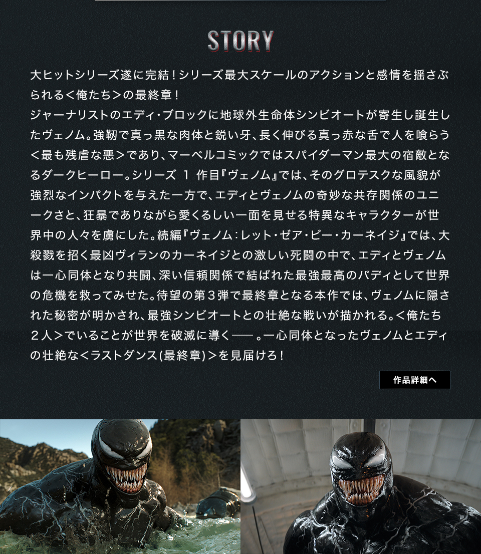 STORY　大ヒットシリーズ遂に完結！シリーズ最大スケールのアクションと感情を揺さぶられる＜俺たち＞の最終章！ジャーナリストのエディ・ブロックに地球外生命体シンビオートが寄生し誕生したヴェノム。強靭で真っ黒な肉体と鋭い牙、長く伸びる真っ赤な舌で人を喰らう＜最も残虐な悪＞であり、マーベルコミックではスパイダーマン最大の宿敵となるダークヒーロー。シリーズ1作目『ヴェノム』では、そのグロテスクな風貌が強烈なインパクトを与えた一方で、エディとヴェノムの奇妙な共存関係のユニークさと、狂暴でありながら愛くるしい一面を見せる特異なキャラクターが世界中の人々を虜にした。続編『ヴェノム：レット・ゼア・ビー・カーネイジ』では、大殺戮を招く最凶ヴィランのカーネイジとの激しい死闘の中で、エディとヴェノムは一心同体となり共闘、深い信頼関係で結ばれた最強最高のバディとして世界の危機を救ってみせた。待望の第３弾で最終章となる本作では、ヴェノムに隠された秘密が明かされ、最強シンビオートとの壮絶な戦いが描かれる。＜俺たち２人＞でいることが世界を破滅に導く―。一心同体となったヴェノムとエディの壮絶な＜ラストダンス(最終章)＞を見届けろ！　作品詳細へ