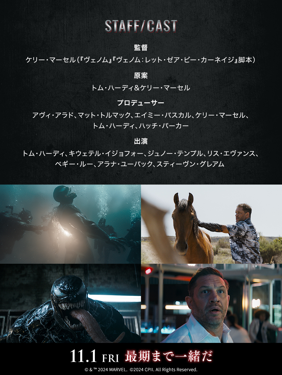 STAFF/CAST　監督：ケリー・マーセル（『ヴェノム』『ヴェノム：レット・ゼア・ビー・カーネイジ』脚本）　原案：トム・ハーディ&ケリー・マーセル　プロデューサー：アヴィ・アラド、マット・トルマック、エイミー・パスカル、ケリー・マーセル、トム・ハーディ、ハッチ・パーカー　出演：トム・ハーディ、キウェテル・イジョフォー、ジュノー・テンプル、リス・エヴァンス、ペギー・ルー、アラナ・ユーバック、スティーヴン・グレアム　11.1 FRI 最期まで一緒だ　©& ™ 2024 MARVEL. ©2024 CPII. All Rights Reserved.