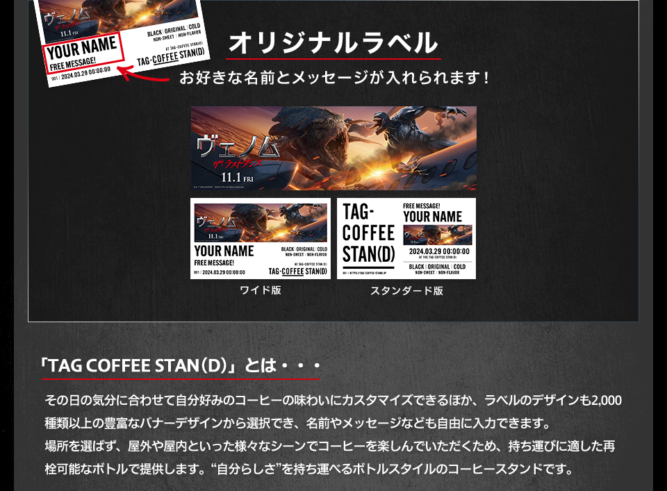 オリジナルラベル　お好きな名前とメッセージが入れられます！ ワイド版　スタンダード版　「TAG COFFEE STAN(D)」とは・・・その日の気分に合わせて自分好みのコーヒーの味わいにカスタマイズできるほか、ラベルのデザインも2,000種類以上の豊富なバナーデザインから選択でき、名前やメッセージなども自由に入力できます。場所を選ばず、屋外や屋内といった様々なシーンでコーヒーを楽しんでいただくため、持ち運びに適した再栓可能なボトルで提供します。“自分らしさ”を持ち運べるボトルスタイルのコーヒースタンドです