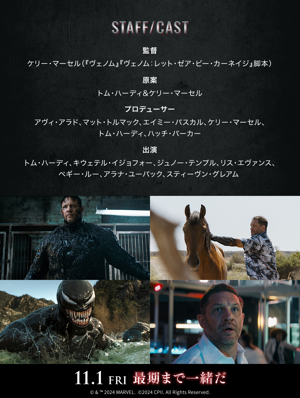 STAFF/CAST　監督：ケリー・マーセル（『ヴェノム』『ヴェノム：レット・ゼア・ビー・カーネイジ』脚本）　原案：トム・ハーディ&ケリー・マーセル　プロデューサー：アヴィ・アラド、マット・トルマック、エイミー・パスカル、ケリー・マーセル、トム・ハーディ、ハッチ・パーカー　出演：トム・ハーディ、キウェテル・イジョフォー、ジュノー・テンプル、リス・エヴァンス、ペギー・ルー、アラナ・ユーバック、スティーヴン・グレアム　11.1 FRI 最期まで一緒だ　©& ™ 2024 MARVEL. ©2024 CPII. All Rights Reserved.