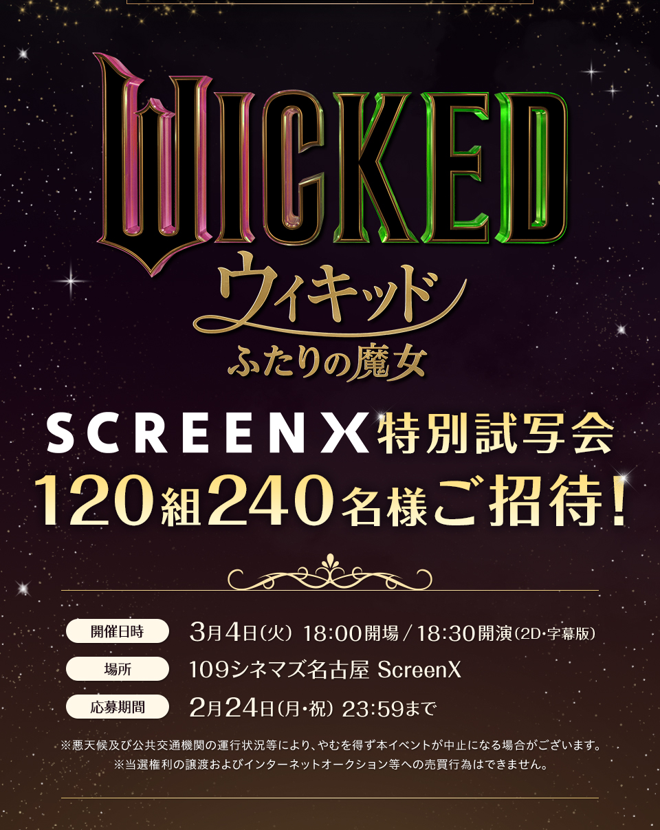 『ウィキッド ふたりの魔女』 特別試写会120組240名様ご招待！ 開催日時：3月4日(火) 18:00開場/18:30開演　場所：109シネマズ名古屋 ScreenX　応募期間：2月24日(月・祝) 23:59まで　※悪天候及び公共交通機関の運行状況等により、やむを得ず本イベントが中止になる場合がございます。※当選権利の譲渡およびインターネットオークション等への売買行為はできません。