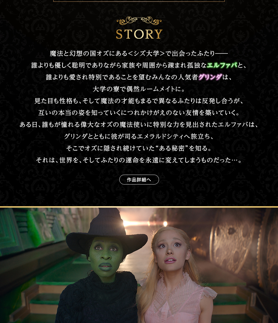 STORY　魔法と幻想の国オズにある＜シズ大学＞で出会ったふたり―― 誰よりも優しく聡明でありながら家族や周囲から疎まれ孤独なエルファバと、誰よりも愛され特別であることを望むみんなの人気者グリンダは、大学の寮で偶然ルームメイトに。見た目も性格も、そして魔法の才能もまるで異なるふたりは反発し合うが、互いの本当の姿を知っていくにつれかけがえのない友情を築いていく。ある日、誰もが憧れる偉大なオズの魔法使いに特別な力を見出されたエルファバは、グリンダとともに彼が司るエメラルドシティへ旅立ち、そこでオズに隠され続けていた“ある秘密”を知る。それは、世界を、そしてふたりの運命を永遠に変えてしまうものだった…。 作品詳細へ