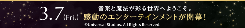 3.7(Fri.) 音楽と魔法が彩る世界へようこそ。感動のエンターテインメントが開幕！ ©︎Universal Studios. All Rights Reserved.